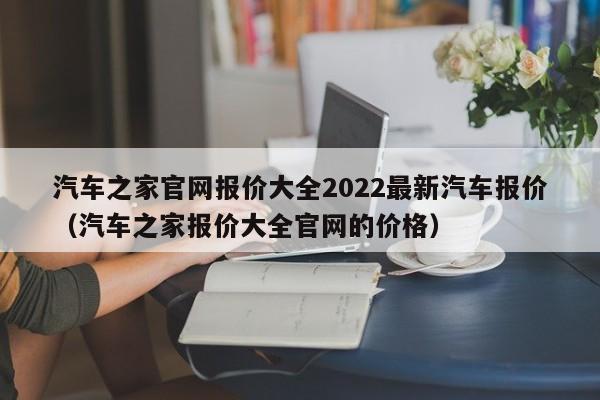 汽车之家官网报价大全2022最新汽车报价（汽车之家报价大全官网的价格）