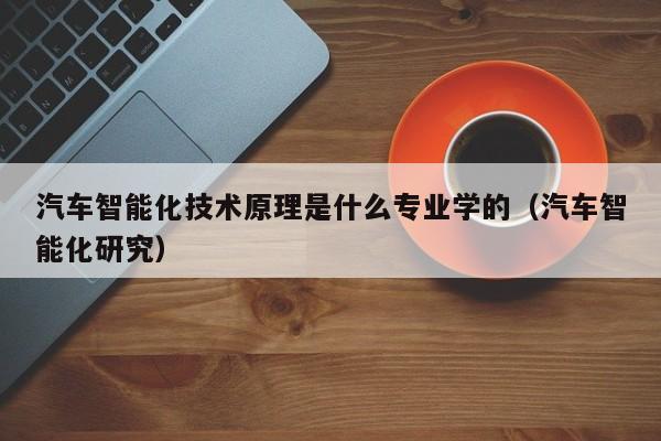 汽车智能化技术原理是什么专业学的（汽车智能化研究）