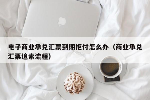 电子商业承兑汇票到期拒付怎么办（商业承兑汇票追索流程）