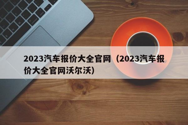 2023汽车报价大全官网（2023汽车报价大全官网沃尔沃）