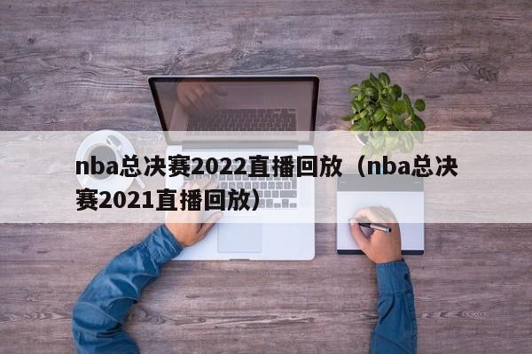 nba总决赛2022直播回放（nba总决赛2021直播回放）