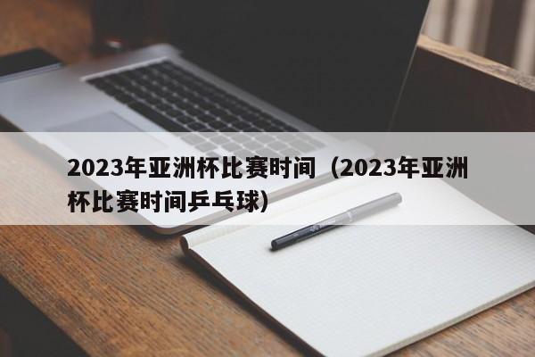 2023年亚洲杯比赛时间（2023年亚洲杯比赛时间乒乓球）