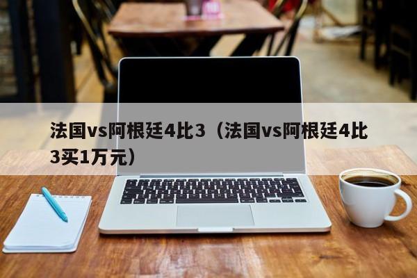 法国vs阿根廷4比3（法国vs阿根廷4比3买1万元）