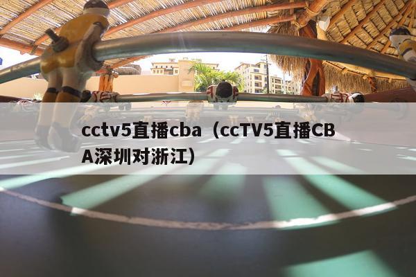 cctv5直播cba（ccTV5直播CBA深圳对浙江）