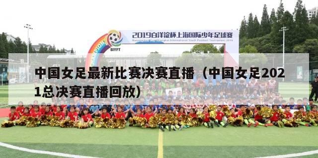 中国女足最新比赛决赛直播（中国女足2021总决赛直播回放）