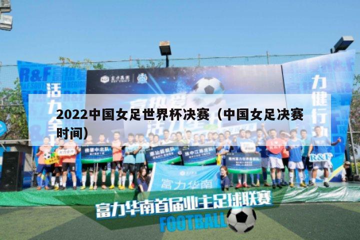 2022中国女足世界杯决赛（中国女足决赛时间）