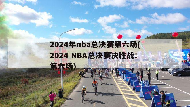 2024年nba总决赛第六场(2024 NBA总决赛决胜战：第六场)