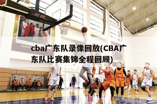 cba广东队录像回放(CBA广东队比赛集锦全程回顾)