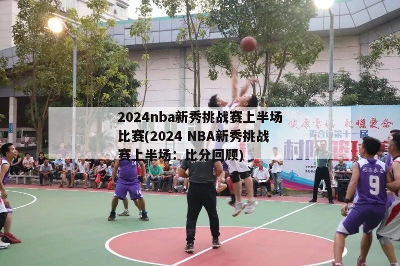 2024nba新秀挑战赛上半场比赛(2024 NBA新秀挑战赛上半场：比分回顾)