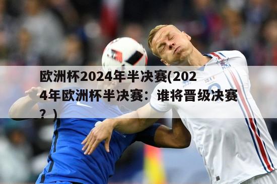 欧洲杯2024年半决赛(2024年欧洲杯半决赛：谁将晋级决赛？)