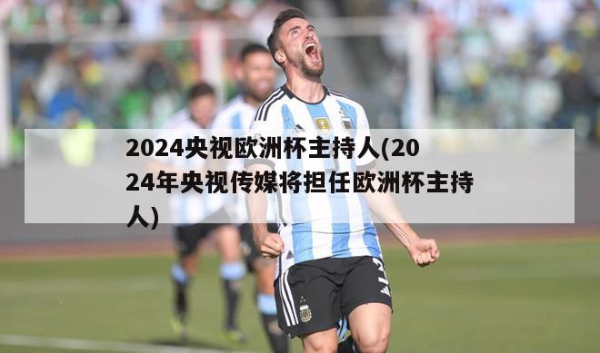 2024央视欧洲杯主持人(2024年央视传媒将担任欧洲杯主持人)