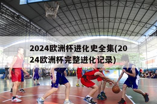 2024欧洲杯进化史全集(2024欧洲杯完整进化记录)