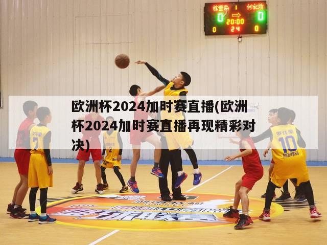 欧洲杯2024加时赛直播(欧洲杯2024加时赛直播再现精彩对决)