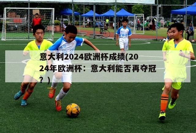 意大利2024欧洲杯成绩(2024年欧洲杯：意大利能否再夺冠？)