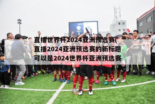 直播世界杯2024亚洲预选赛(直播2024亚洲预选赛的新标题可以是2024世界杯亚洲预选赛现场直播)