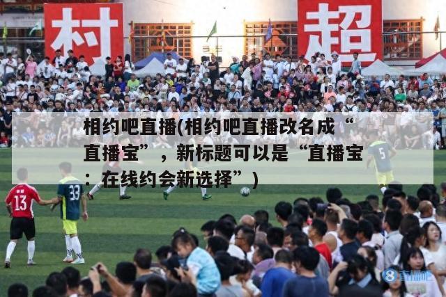 相约吧直播(相约吧直播改名成“直播宝”，新标题可以是“直播宝：在线约会新选择”)